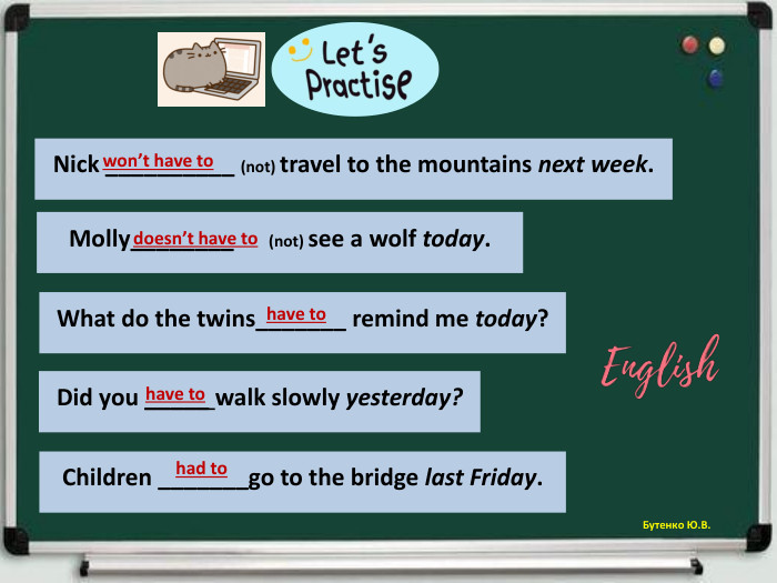 Бутенко Ю. В. Nick __________ (not) travel to the mountains next week.won’t have to Molly________ (not) see a wolf today.doesn’t have to What do the twins_______ remind me today?have to Did you _____ walk slowly yesterday?have to Children _______go to the bridge last Friday.had to 