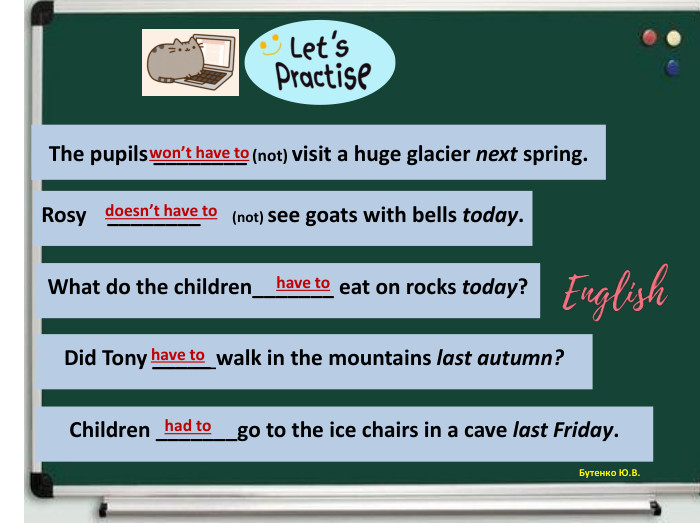 Бутенко Ю. В. The pupils ________ (not) visit a huge glacier next spring.won’t have to Rosy ________ (not) see goats with bells today.doesn’t have to What do the children_______ eat on rocks today?have to Did Tony _____ walk in the mountains last autumn?have to Children _______go to the ice chairs in a cave last Friday.had to 