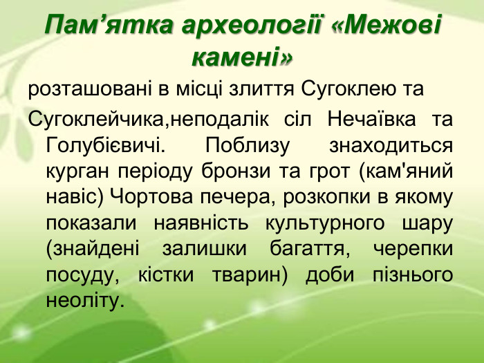 Пам’ятка археології «Межові камені» розташовані в місці злиття Сугоклею та Сугоклейчика,неподалік сіл Нечаївка та Голубієвичі. Поблизу знаходиться курган періоду бронзи та грот (кам'яний навіс) Чортова печера, розкопки в якому показали наявність культурного шару (знайдені залишки багаття, черепки посуду, кістки тварин) доби пізнього неоліту. 