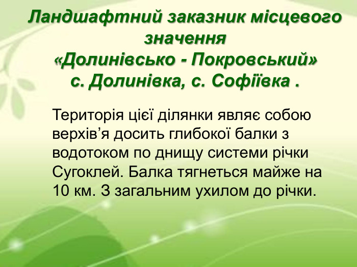 Ландшафтний заказник місцевого значення  «Долинівсько - Покровський» с. Долинівка, с. Софіївка . Територія цієї ділянки являє собою верхів’я досить глибокої балки з водотоком по днищу системи річки Сугоклей. Балка тягнеться майже на 10 км. З загальним ухилом до річки.  