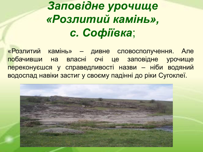 Заповідне урочище «Розлитий камінь», с. Софіївка; «Розлитий камінь» – дивне словосполучення. Але побачивши на власні очі це заповідне урочище переконуєшся у справедливості назви – ніби водяний водоспад навіки застиг у своєму падінні до ріки Сугоклеї. 