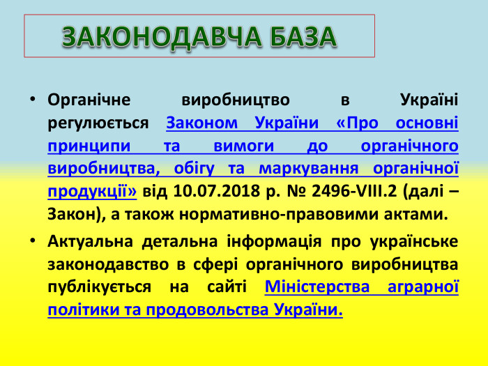 Органічне виробництво в Україні регулюється Законом України «Про основні принципи та вимоги до органічного виробництва, обігу та маркування органічної продукції» від 10.07.2018 р. № 2496-VIII.2 (далі – Закон), а також нормативно-правовими актами. Актуальна детальна інформація про українське законодавство в сфері органічного виробництва публікується на сайті Міністерства аграрної політики та продовольства України. ЗАКОНОДАВЧА БАЗА