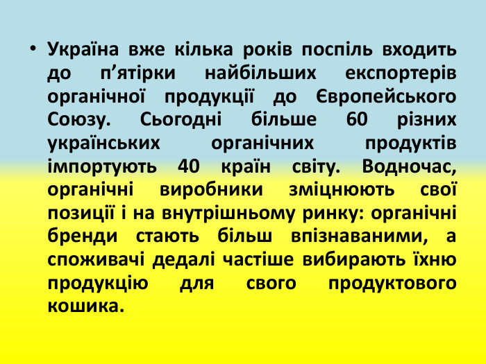 Україна вже кілька років поспіль входить до п’ятірки найбільших експортерів органічної продукції до Європейського Союзу. Сьогодні більше 60 різних українських органічних продуктів імпортують 40 країн світу. Водночас, органічні виробники зміцнюють свої позиції і на внутрішньому ринку: органічні бренди стають більш впізнаваними, а споживачі дедалі частіше вибирають їхню продукцію для свого продуктового кошика. 