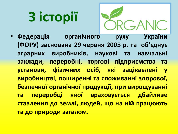 	З історіїФедерація органічного руху України (ФОРУ) заснована 29 червня 2005 р. та  об’єднує аграрних виробників, наукові та навчальні заклади, переробні, торгові підприємства та установи, фізичних осіб, які зацікавлені у виробництві, поширенні та споживанні здорової, безпечної органічної продукції, при вирощуванні та переробці якої враховується дбайливе ставлення до землі, людей, що на ній працюють та до природи загалом.