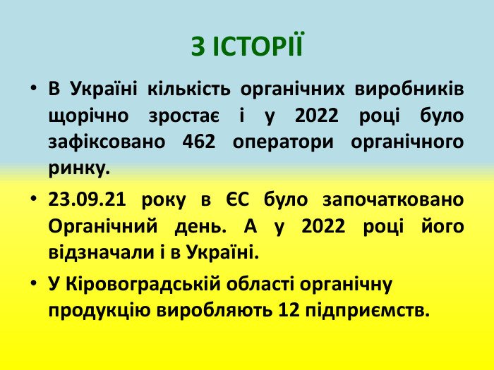 З ІСТОРІЇВ Україні кількість органічних виробників щорічно зростає і у 2022 році було зафіксовано 462 оператори органічного ринку.23.09.21 року в ЄС було започатковано Органічний день. А у 2022 році його відзначали і в Україні. У Кіровоградській області органічну продукцію виробляють 12 підприємств.