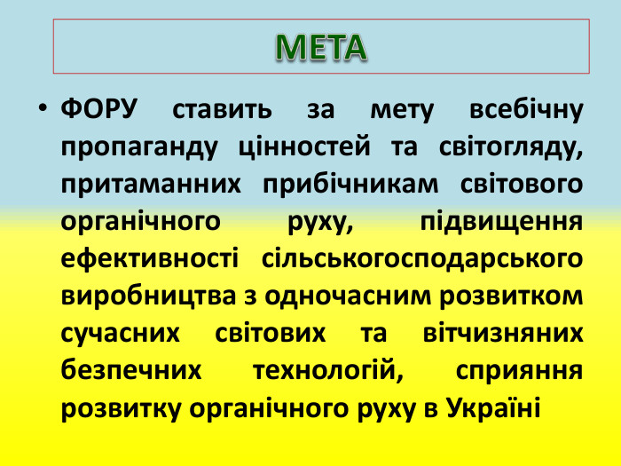 ФОРУ ставить за мету всебічну пропаганду цінностей та світогляду, притаманних прибічникам світового органічного руху, підвищення ефективності сільськогосподарського виробництва з одночасним розвитком сучасних світових та вітчизняних безпечних технологій, сприяння розвитку органічного руху в УкраїніМЕТА