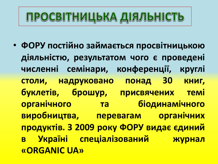 ПРОСВІТНИЦЬКА ДІЯЛЬНІСТЬФОРУ постійно займається просвітницькою діяльністю, результатом чого є проведені численні семінари, конференції, круглі столи, надруковано понад 30 книг, буклетів, брошур, присвячених темі органічного та біодинамічного виробництва, перевагам органічних продуктів. З 2009 року ФОРУ видає єдиний в Україні спеціалізований журнал «ORGANIC UA»