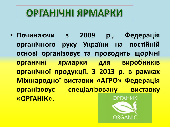 Починаючи з 2009 р., Федерація органічного руху України на постійній основі організовує та проводить щорічні органічні ярмарки для виробників органічної продукції. З 2013 р. в рамках Міжнародної виставки «АГРО» Федерація організовує спеціалізовану виставку «ОРГАНІК». ОРГАНІЧНІ ЯРМАРКИ