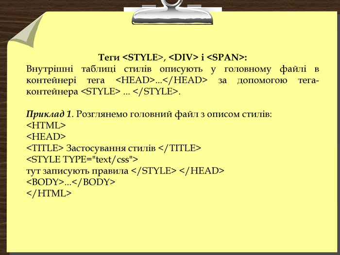Теги <STYLE>, <DIV> і <SPAN>:  Внутрішні таблиці стилів описують у головному файлі в контейнері тега <HEAD>...</HEAD> за допомогою тега-контейнера <STYLE> ... </STYLE>.  Приклад 1. Розглянемо головний файл з описом стилів: <HTML> <HEAD> <ТІТLЕ> Застосування стилів </ТІТLЕ> <STYLE TYPE=