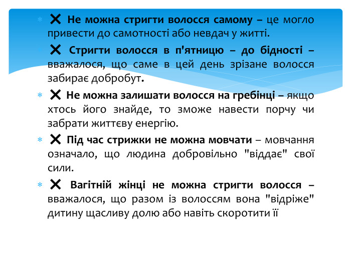 ❌ Не можна стригти волосся самому – це могло привести до самотності або невдач у житті.❌ Стригти волосся в п'ятницю – до бідності – вважалося, що саме в цей день зрізане волосся забирає добробут.❌ Не можна залишати волосся на гребінці – якщо хтось його знайде, то зможе навести порчу чи забрати життєву енергію.❌ Під час стрижки не можна мовчати – мовчання означало, що людина добровільно 