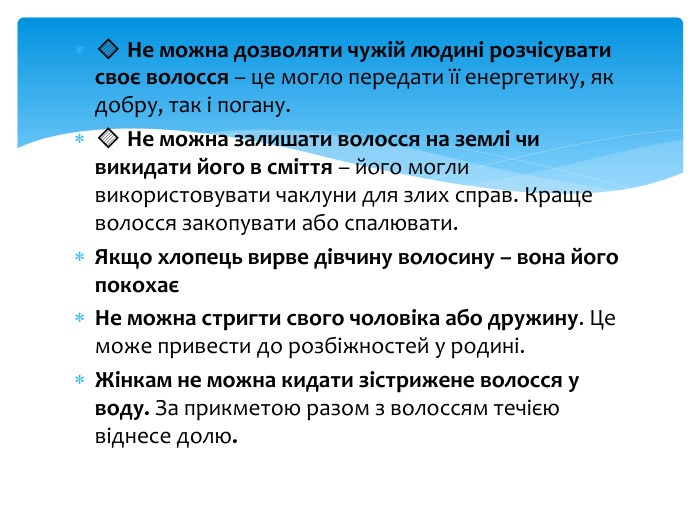 🔹 Не можна дозволяти чужій людині розчісувати своє волосся – це могло передати її енергетику, як добру, так і погану.🔹 Не можна залишати волосся на землі чи викидати його в сміття – його могли використовувати чаклуни для злих справ. Краще волосся закопувати або спалювати. Якщо хлопець вирве дівчину волосину – вона його покохаєНе можна стригти свого чоловіка або дружину. Це може привести до розбіжностей у родині. Жінкам не можна кидати зістрижене волосся у воду. За прикметою разом з волоссям течією віднесе долю.
