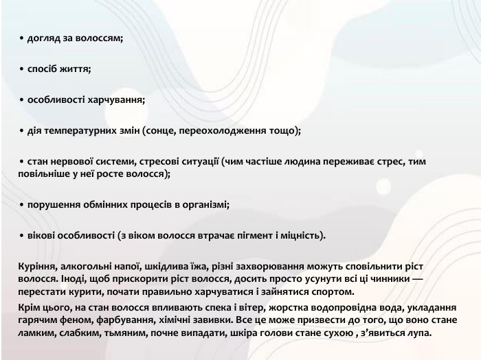 • догляд за волоссям;• спосіб життя;• особливості харчування;• дія температурних змін (сонце, переохолодження тощо);• стан нервової системи, стресові ситуації (чим частіше людина переживає стрес, тим повільніше у неї росте волосся);• порушення обмінних процесів в організмі;• вікові особливості (з віком волосся втрачає пігмент і міцність). Куріння, алкогольні напої, шкідлива їжа, різні захворювання можуть сповільнити ріст волосся. Іноді, щоб прискорити ріст волосся, досить просто усунути всі ці чинники — перестати курити, почати правильно харчуватися і зайнятися спортом. Крім цього, на стан волосся впливають спека і вітер, жорстка водопровідна вода, укладання гарячим феном, фарбування, хімічні завивки. Все це може призвести до того, що воно стане ламким, слабким, тьмяним, почне випадати, шкіра голови стане сухою , з’явиться лупа.