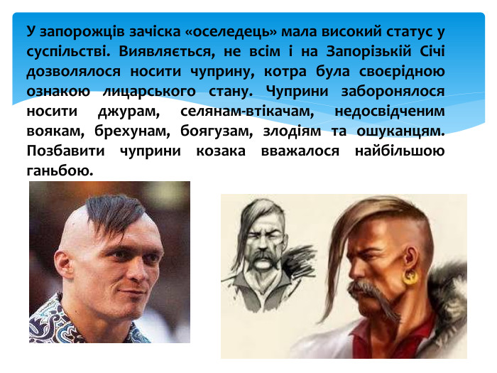 У запорожців зачіска «оселедець» мала високий статус у суспільстві. Виявляється, не всім і на Запорізькій Січі дозволялося носити чуприну, котра була своєрідною ознакою лицарського стану. Чуприни заборонялося носити джурам, селянам-втікачам, недосвідченим воякам, брехунам, боягузам, злодіям та ошуканцям. Позбавити чуприни козака вважалося найбільшою ганьбою.