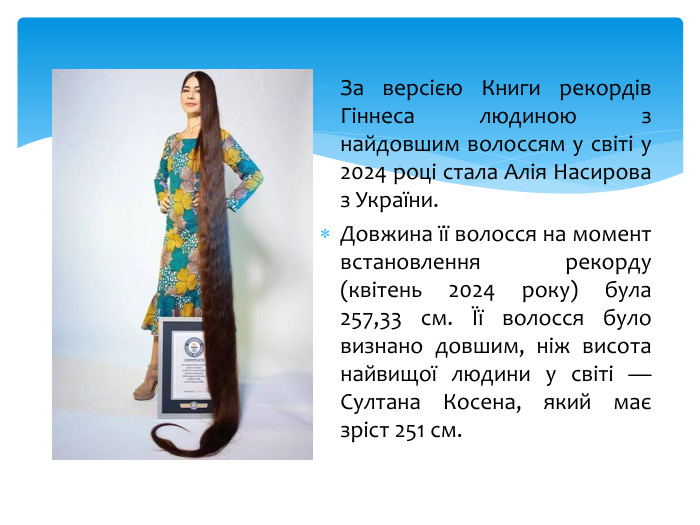 За версією Книги рекордів Гіннеса людиною з найдовшим волоссям у світі у 2024 році стала Алія Насирова з України. Довжина її волосся на момент встановлення рекорду (квітень 2024 року) була 257,33 см. Її волосся було визнано довшим, ніж висота найвищої людини у світі — Султана Косена, який має зріст 251 см.