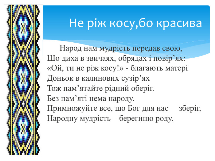 Не ріж косу,бо красива  Народ нам мудрість передав свою,Що диха в звичаях, обрядах і повір’ях:«Ой, ти не ріж косу!» - благають матеріДоньок в калинових сузір’ях. Тож пам’ятайте рідний оберіг. Без пам’яті нема народу. Примножуйте все, що Бог для нас зберіг,Народну мудрість – берегиню роду.