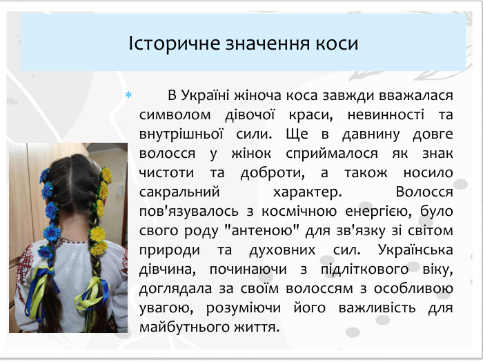  В Україні жіноча коса завжди вважалася символом дівочої краси, невинності та внутрішньої сили. Ще в давнину довге волосся у жінок сприймалося як знак чистоти та доброти, а також носило сакральний характер. Волосся пов'язувалось з космічною енергією, було свого роду 