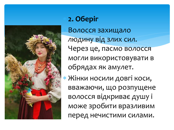 2. Оберіг. Волосся захищало людину від злих сил. Через це, пасмо волосся могли використовувати в обрядах як амулет. Жінки носили довгі коси, вважаючи, що розпущене волосся відкриває душу і може зробити вразливим перед нечистими силами.