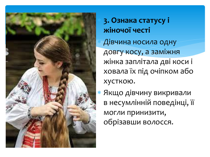 3. Ознака статусу і жіночої честіДівчина носила одну довгу косу, а заміжня жінка заплітала дві коси і ховала їх під очіпком або хусткою. Якщо дівчину викривали в несумлінній поведінці, її могли принизити, обрізавши волосся.
