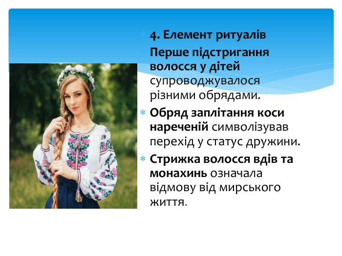 4. Елемент ритуалів. Перше підстригання волосся у дітей супроводжувалося різними обрядами. Обряд заплітання коси нареченій символізував перехід у статус дружини. Стрижка волосся вдів та монахинь означала відмову від мирського життя.