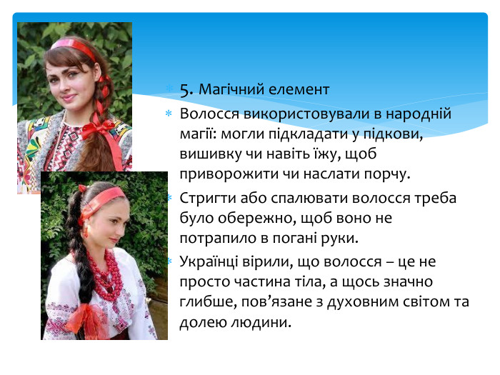 5. Магічний елемент. Волосся використовували в народній магії: могли підкладати у підкови, вишивку чи навіть їжу, щоб приворожити чи наслати порчу. Стригти або спалювати волосся треба було обережно, щоб воно не потрапило в погані руки. Українці вірили, що волосся – це не просто частина тіла, а щось значно глибше, пов’язане з духовним світом та долею людини.