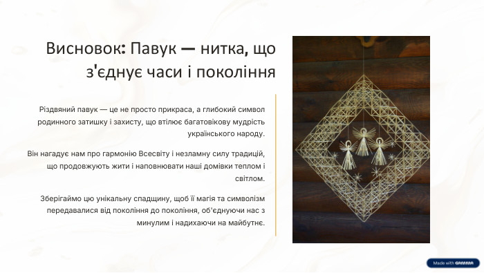 Висновок: Павук — нитка, що з'єднує часи і покоління. Різдвяний павук — це не просто прикраса, а глибокий символ родинного затишку і захисту, що втілює багатовікову мудрість українського народу. Він нагадує нам про гармонію Всесвіту і незламну силу традицій, що продовжують жити і наповнювати наші домівки теплом і світлом. Зберігаймо цю унікальну спадщину, щоб її магія та символізм передавалися від покоління до покоління, об'єднуючи нас з минулим і надихаючи на майбутнє.