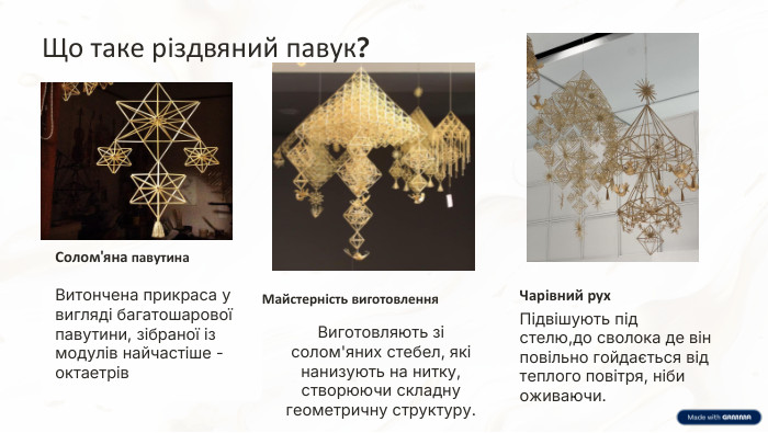 Що таке різдвяний павук?Солом'яна павутина. Витончена прикраса у вигляді багатошарової павутини, зібраної із модулів найчастіше - октаетрів. Майстерність виготовлення. Виготовляють зі солом'яних стебел, які нанизують на нитку, створюючи складну геометричну структуру. Чарівний рух. Підвішують під стелю,до сволока де він повільно гойдається від теплого повітря, ніби оживаючи.