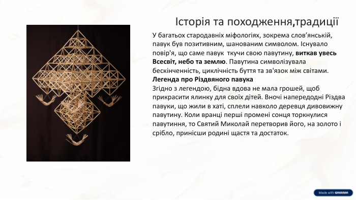 Історія та походження,традиціїУ багатьох стародавніх міфологіях, зокрема слов’янській, павук був позитивним, шанованим символом. Існувало повір'я, що саме павук ткучи свою павутину, виткав увесь Всесвіт, небо та землю. Павутина символізувала бескінченність, циклічність буття та зв'язок між світами. Легенда про Різдвяного павука. Згідно з легендою, бідна вдова не мала грошей, щоб прикрасити ялинку для своїх дітей. Вночі напередодні Різдва павуки, що жили в хаті, сплели навколо деревця дивовижну павутину. Коли вранці перші промені сонця торкнулися павутиння, то Святий Миколай перетворив його, на золото і срібло, принісши родині щастя та достаток.