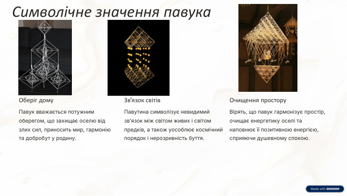 Символічне значення павука. Оберіг дому. Павук вважається потужним оберегом, що захищає оселю від злих сил, приносить мир, гармонію та добробут у родину. Зв'язок світів. Павутина символізує невидимий зв’язок між світом живих і світом предків, а також уособлює космічний порядок і нерозривність буття. Очищення простору. Вірять, що павук гармонізує простір, очищає енергетику оселі та наповнює її позитивною енергією, сприяючи душевному спокою.