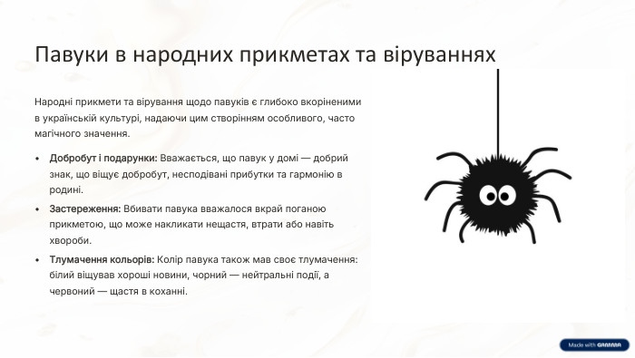 Павуки в народних прикметах та віруваннях. Народні прикмети та вірування щодо павуків є глибоко вкоріненими в українській культурі, надаючи цим створінням особливого, часто магічного значення. Добробут і подарунки: Вважається, що павук у домі — добрий знак, що віщує добробут, несподівані прибутки та гармонію в родині. Застереження: Вбивати павука вважалося вкрай поганою прикметою, що може накликати нещастя, втрати або навіть хвороби. Тлумачення кольорів: Колір павука також мав своє тлумачення: білий віщував хороші новини, чорний — нейтральні події, а червоний — щастя в коханні.
