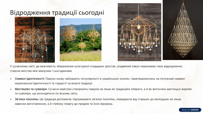 Відродження традиції сьогодніУ сучасному світі, де важливість збереження культурної спадщини зростає, різдвяний павук переживає своє відродження, стаючи мостом між минулим і сьогоденням. Символ ідентичності: Павуки знову набувають популярності в українських оселях, перетворюючись на потужний символ національної ідентичності та гордості за власні традиції. Мистецтво та сувеніри: Сучасні майстри створюють павуків не лише як традиційні обереги, а й як витончені мистецькі вироби та сувеніри, що розходяться по всьому світу. Зв'язок поколінь: Ця традиція допомагає підтримувати зв’язок поколінь, передаючи від старших до молодших не лише навички виготовлення, а й глибоку повагу до предків та їхніх вірувань.