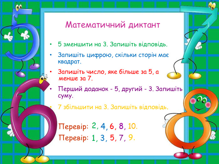 Математичний диктант 5 зменшити на 3. Запишіть відповідь.  Запишіть цифрою, скільки сторін має квадрат.  Запишіть число, яке більше за 5, а       менше за 7.  Перший доданок - 5, другий - 3. Запишіть суму.  7 збільшити на 3. Запишіть відповідь.            Перевір: Перевір: 