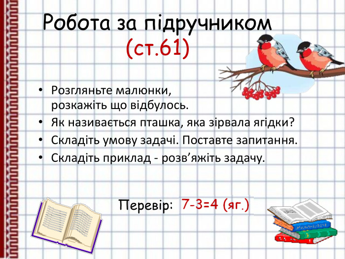 Робота за підручником (ст.61) Розгляньте малюнки,  розкажіть що відбулось. Як називається пташка, яка зірвала ягідки? Складіть умову задачі. Поставте запитання. Складіть приклад - розв’яжіть задачу.   Перевір: 