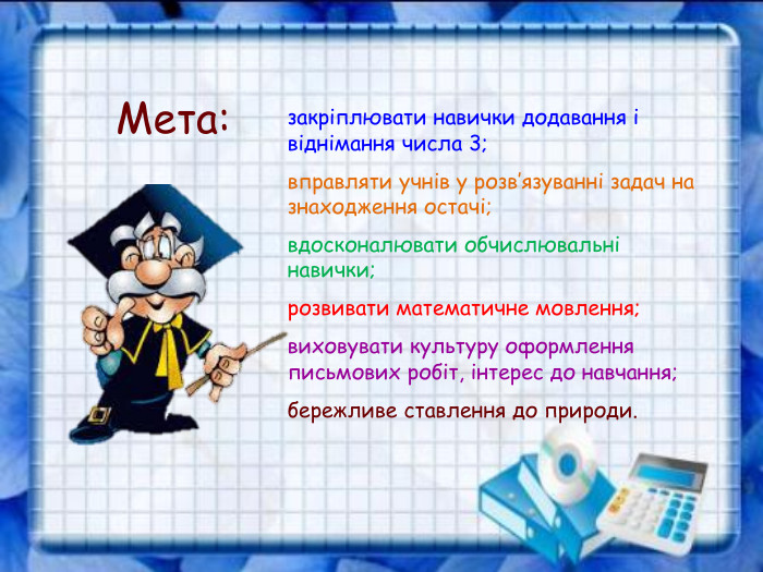 закріплювати навички додавання і віднімання числа 3; вправляти учнів у розв’язуванні задач на знаходження остачі; вдосконалювати обчислювальні навички; розвивати математичне мовлення; виховувати культуру оформлення письмових робіт, інтерес до навчання;  бережливе ставлення до природи. Мета: 