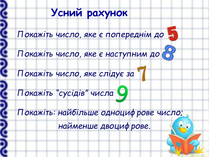  Покажіть число, яке є попереднім до   Покажіть число, яке є наступним до   Покажіть число, яке слідує за   Покажіть “сусідів” числа   Покажіть: найбільше одноцифрове число;                                   найменше двоцифрове.   Усний рахунок 