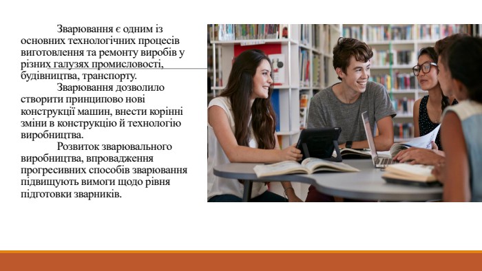 	Зварювання є одним із основних технологічних процесів виготовлення та ремонту виробів у різних галузях промисловості, будівництва, транспорту. Зварювання дозволило створити принципово нові конструкції машин, внести корінні зміни в конструкцію й технологію виробництва. Розвиток зварювального виробництва, впровадження прогресивних способів зварювання підвищують вимоги щодо рівня підготовки зварників.