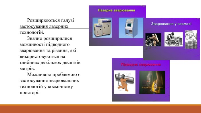 	Розширюються галузі застосування лазерних технологій. Значно розширилися можливості підводного зварювання та різання, які використовуються на глибинах декількох десятків метрів. Можливою проблемою є застосування зварювальних технологій у космічному просторі.