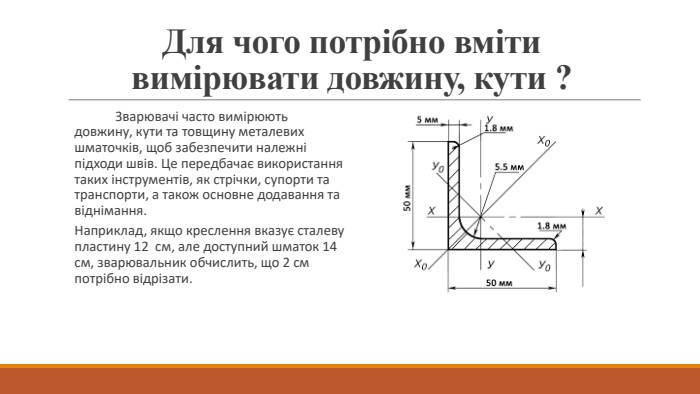 Для чого потрібно вміти вимірювати довжину, кути ?	Зварювачі часто вимірюють довжину, кути та товщину металевих шматочків, щоб забезпечити належні підходи швів. Це передбачає використання таких інструментів, як стрічки, супорти та транспорти, а також основне додавання та віднімання. Наприклад, якщо креслення вказує сталеву пластину 12 см, але доступний шматок 14 см, зварювальник обчислить, що 2 см потрібно відрізати.