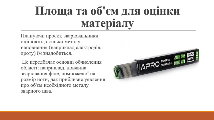 Площа та об'єм для оцінки матеріалу. Плануючи проєкт, зварювальники оцінюють, скільки металу наповнення (наприклад електродів, дроту) їм знадобиться. Це передбачає основні обчислення області: наприклад, довжина зварювання філе, помноженої на розмір ноги, дає приблизне уявлення про об'єм необхідного металу зварного шва.