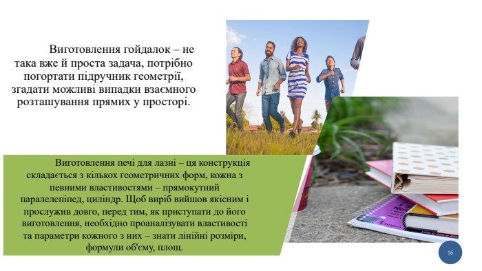  Виготовлення гойдалок – не така вже й проста задача, потрібно погортати підручник геометрії, згадати можливі випадки взаємного розташування прямих у просторі.16	Виготовлення печі для лазні – ця конструкція складається з кількох геометричних форм, кожна з певними властивостями – прямокутний паралелепіпед, циліндр. Щоб виріб вийшов якісним і прослужив довго, перед тим, як приступати до його виготовлення, необхідно проаналізувати властивості та параметри кожного з них – знати лінійні розміри, формули об'єму, площ.