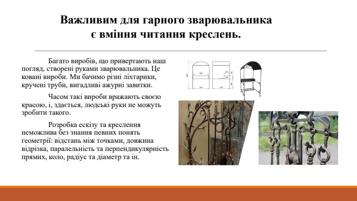 Важливим для гарного зварювальника є вміння читання креслень. Багато виробів, що привертають наш погляд, створені руками зварювальника. Це ковані вироби. Ми бачимо різні ліхтарики, кручені труби, вигадливі ажурні завитки. Часом такі вироби вражають своєю красою, і, здається, людські руки не можуть зробити такого. Розробка ескізу та креслення неможлива без знання певних понять геометрії: відстань між точками, довжина відрізка, паралельність та перпендикулярність прямих, коло, радіус та діаметр та ін.