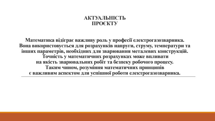 АКТУАЛЬНІСТЬПРОЄКТУМатематика відіграє важливу роль у професії електрогазозварника. Вона використовується для розрахунків напруги, струму, температури таінших параметрів, необхідних для зварювання металевих конструкцій. Точність у математичних розрахунках може впливати на якість зварювальних робіт та безпеку робочого процесу. Таким чином, розуміння математичних принципів є важливим аспектом для успішної роботи електрогазозварника.