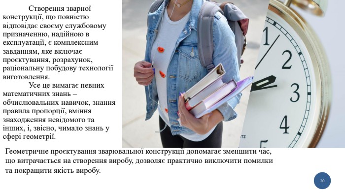 	Створення зварної конструкції, що повністю відповідає своєму службовому призначенню, надійною в експлуатації, є комплексним завданням, яке включає проєктування, розрахунок, раціональну побудову технології виготовлення.	Усе це вимагає певних математичних знань – обчислювальних навичок, знання правила пропорції, вміння знаходження невідомого та інших, і, звісно, чимало знань у сфері геометрії.20 Геометричне проєктування зварювальної конструкції допомагає зменшити час, що витрачається на створення виробу, дозволяє практично виключити помилки та покращити якість виробу. 