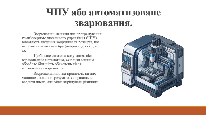 ЧПУ або автоматизоване зварювання.	Зварювальні машини для програмування комп'ютерного чисельного управління (ЧПУ) вимагають введення координат та розмірів, що включає основну алгебру (наприклад, осі x, y, z). Це більше схоже на кодування, ніж вдосконалена математика, оскільки машина обробляє більшість обчислень після встановлення параметрів. Зварювальники, які працюють на цих машинах, повинні зрозуміти, як правильно вводити числа, але рідко вирішувати рівняння.