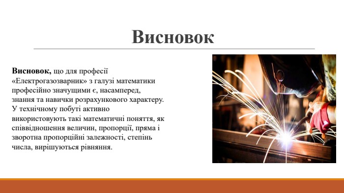 Висновок. Висновок, що для професії «Електрогазозварник» з галузі математики професійно значущими є, насамперед, знання та навички розрахункового характеру. У технічному побуті активно використовують такі математичні поняття, як співвідношення величин, пропорції, пряма і зворотна пропорційні залежності, степінь числа, вирішуються рівняння.