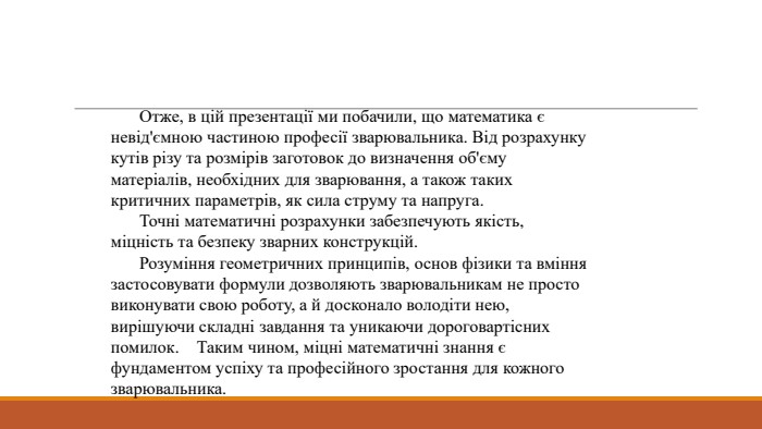 	Отже, в цій презентації ми побачили, що математика є невід'ємною частиною професії зварювальника. Від розрахунку кутів різу та розмірів заготовок до визначення об'єму матеріалів, необхідних для зварювання, а також таких критичних параметрів, як сила струму та напруга.	Точні математичні розрахунки забезпечують якість, міцність та безпеку зварних конструкцій. Розуміння геометричних принципів, основ фізики та вміння застосовувати формули дозволяють зварювальникам не просто виконувати свою роботу, а й досконало володіти нею, вирішуючи складні завдання та уникаючи дороговартісних помилок. Таким чином, міцні математичні знання є фундаментом успіху та професійного зростання для кожного зварювальника.