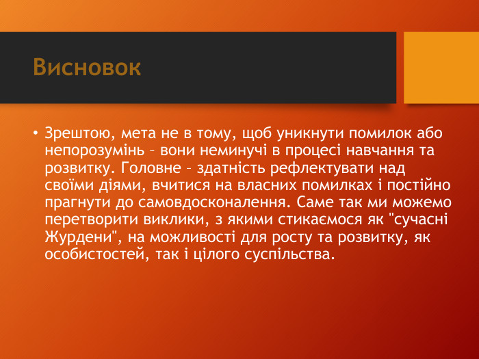 Висновок. Зрештою, мета не в тому, щоб уникнути помилок або непорозумінь – вони неминучі в процесі навчання та розвитку. Головне – здатність рефлектувати над своїми діями, вчитися на власних помилках і постійно прагнути до самовдосконалення. Саме так ми можемо перетворити виклики, з якими стикаємося як 