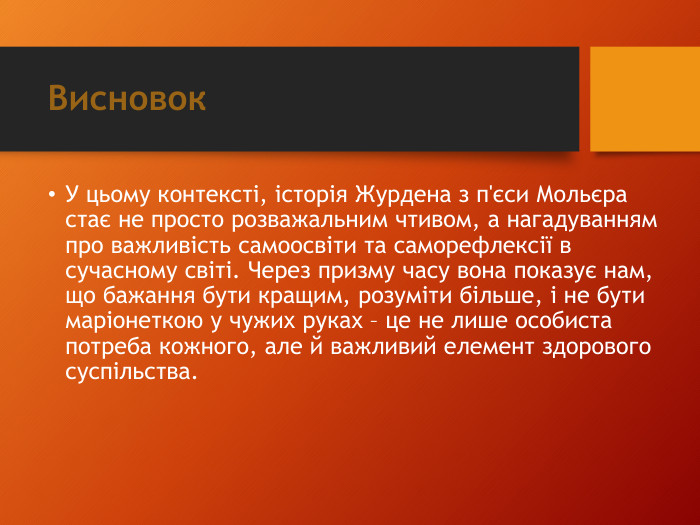 Висновок. У цьому контексті, історія Журдена з п'єси Мольєра стає не просто розважальним чтивом, а нагадуванням про важливість самоосвіти та саморефлексії в сучасному світі. Через призму часу вона показує нам, що бажання бути кращим, розуміти більше, і не бути маріонеткою у чужих руках – це не лише особиста потреба кожного, але й важливий елемент здорового суспільства. 