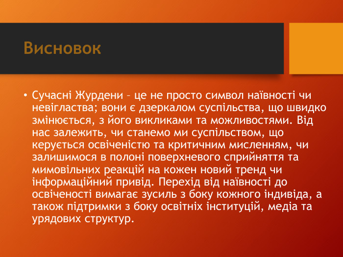Висновок. Сучасні Журдени – це не просто символ наївності чи невігластва; вони є дзеркалом суспільства, що швидко змінюється, з його викликами та можливостями. Від нас залежить, чи станемо ми суспільством, що керується освіченістю та критичним мисленням, чи залишимося в полоні поверхневого сприйняття та мимовільних реакцій на кожен новий тренд чи інформаційний привід. Перехід від наївності до освіченості вимагає зусиль з боку кожного індивіда, а також підтримки з боку освітніх інституцій, медіа та урядових структур.