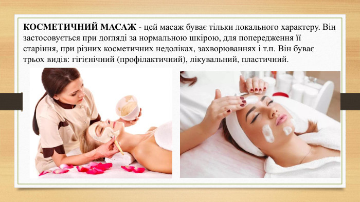КОСМЕТИЧНИЙ МАСАЖ - цей масаж буває тільки локального характеру. Він застосовується при догляді за нормальною шкірою, для попередження її старіння, при різних косметичних недоліках, захворюваннях і т.п. Він буває трьох видів: гігієнічний (профілактичний), лікувальний, пластичний.