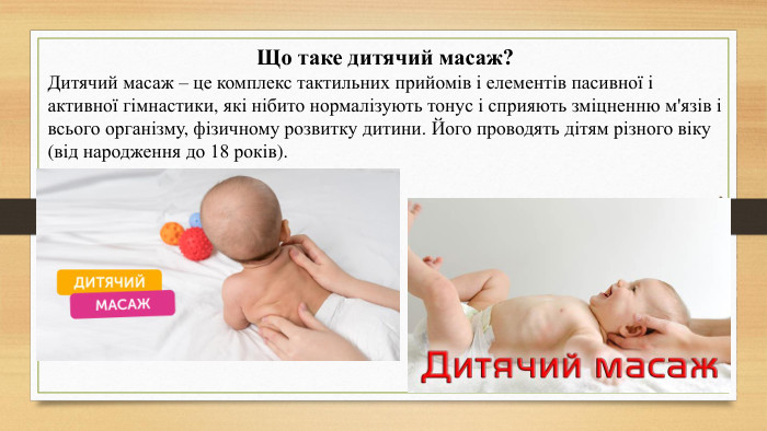 Що таке дитячий масаж?Дитячий масаж – це комплекс тактильних прийомів і елементів пасивної і активної гімнастики, які нібито нормалізують тонус і сприяють зміцненню м'язів і всього організму, фізичному розвитку дитини. Його проводять дітям різного віку (від народження до 18 років).